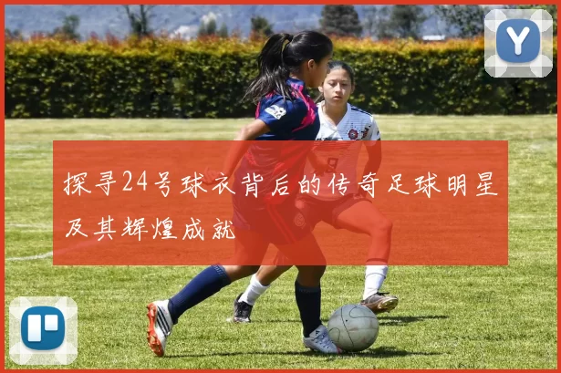 探寻24号球衣背后的传奇足球明星及其辉煌成就