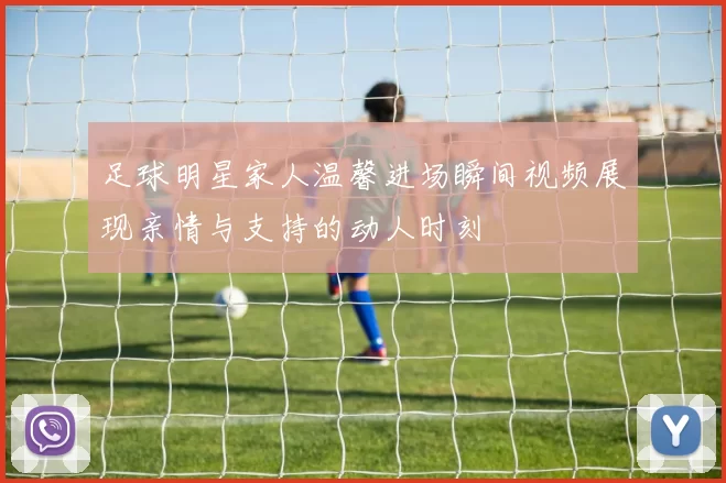 足球明星家人温馨进场瞬间视频展现亲情与支持的动人时刻
