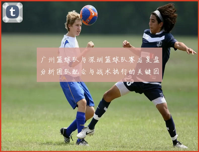 广州篮球队与深圳篮球队赛后复盘分析团队配合与战术执行的关键因素