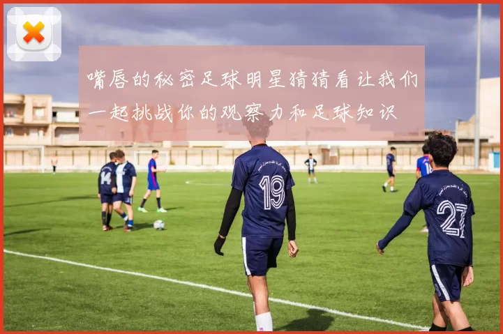 嘴唇的秘密足球明星猜猜看让我们一起挑战你的观察力和足球知识