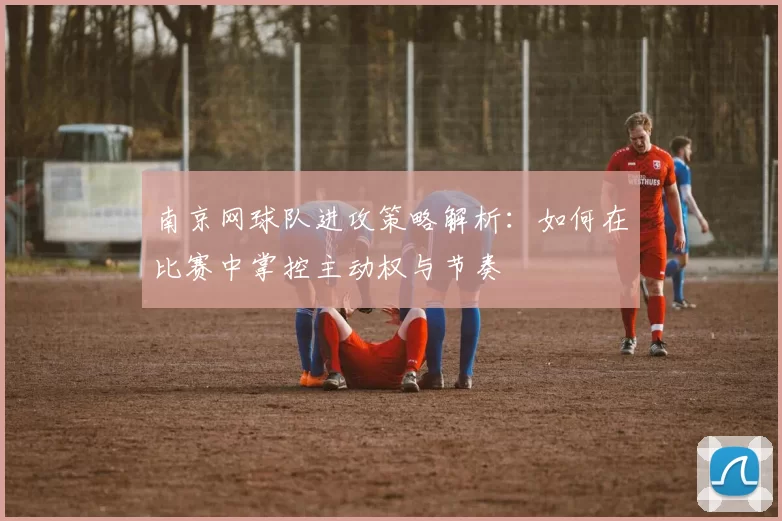 南京网球队进攻策略解析：如何在比赛中掌控主动权与节奏