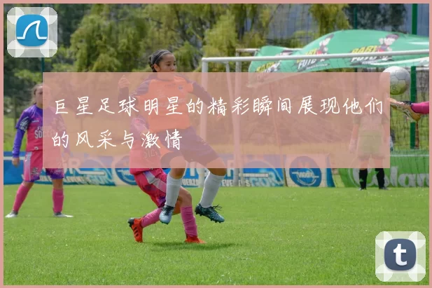 巨星足球明星的精彩瞬间展现他们的风采与激情